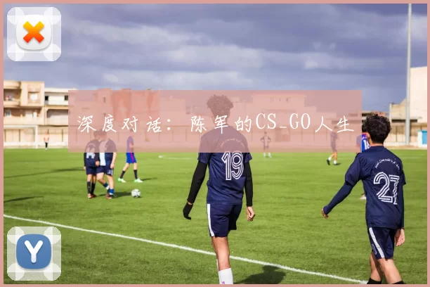 深度对话：陈军的CS_GO人生