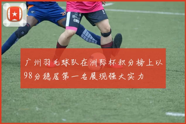 广州羽毛球队在洲际杯积分榜上以98分稳居第一名展现强大实力