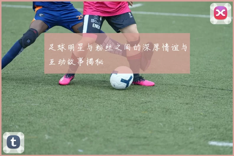 足球明星与粉丝之间的深厚情谊与互动故事揭秘