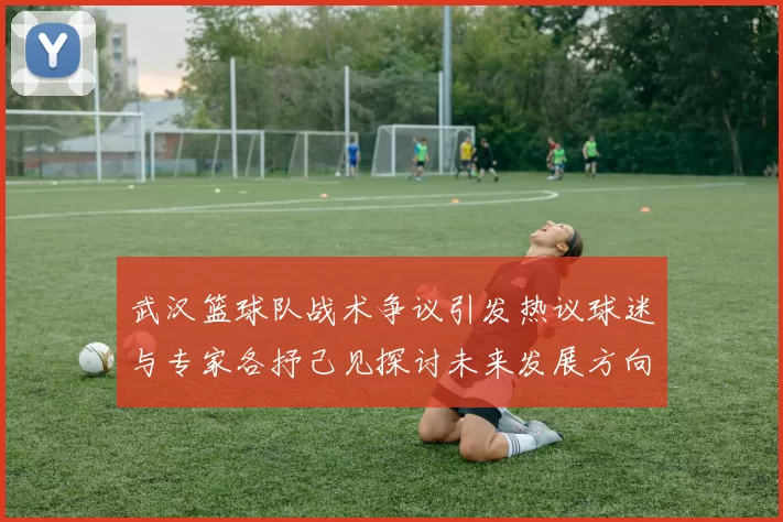 武汉篮球队战术争议引发热议球迷与专家各抒己见探讨未来发展方向