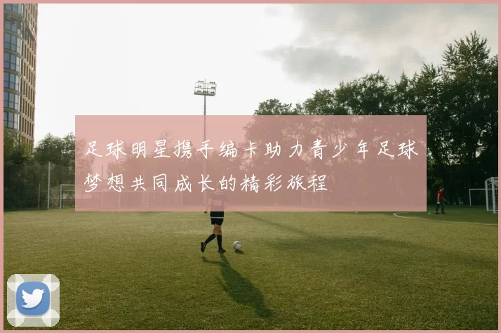 足球明星携手编卡助力青少年足球梦想共同成长的精彩旅程