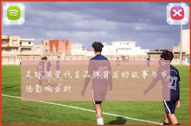 足球明星代言品牌背后的故事与市场影响分析