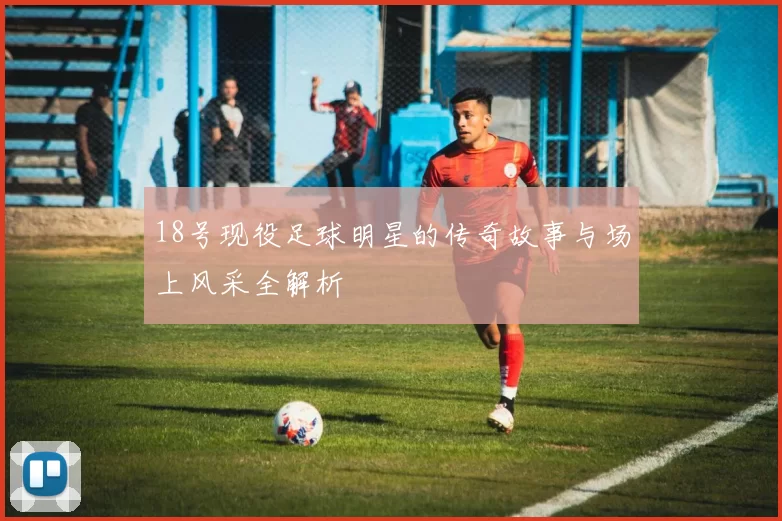 18号现役足球明星的传奇故事与场上风采全解析